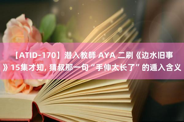 【ATID-170】潜入教師 AYA 二刷《边水旧事》15集才知, 猜叔那一句“手伸太长了”的遁入含义