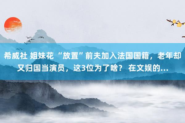 希威社 姐妹花 “放置”前夫加入法国国籍,老年却又归国当演员,这3位为了啥? 在文娱的...