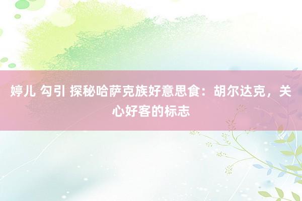 婷儿 勾引 探秘哈萨克族好意思食：胡尔达克，关心好客的标志