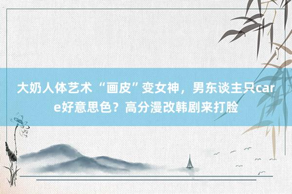 大奶人体艺术 “画皮”变女神,男东谈主只care好意思色?高分漫改韩剧来打脸
