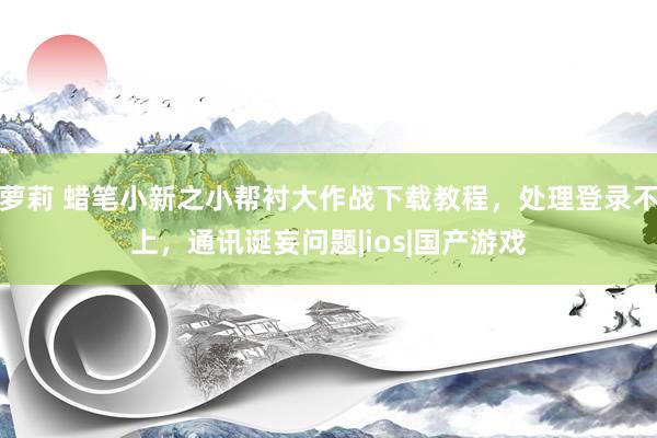 萝莉 蜡笔小新之小帮衬大作战下载教程，处理登录不上，通讯诞妄问题|ios|国产游戏