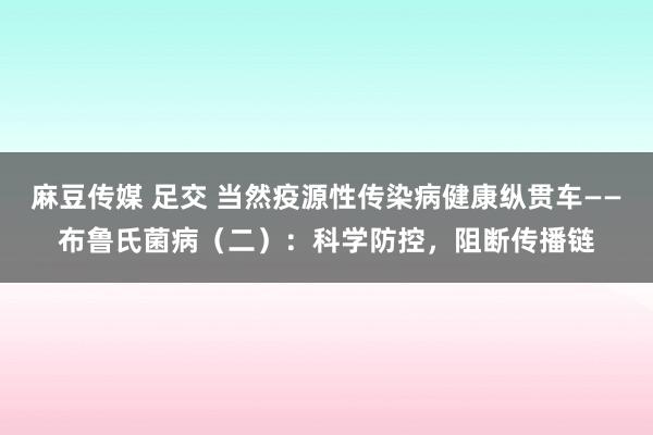 麻豆传媒 足交 当然疫源性传染病健康纵贯车——布鲁氏菌病（二）：科学防控，阻断传播链