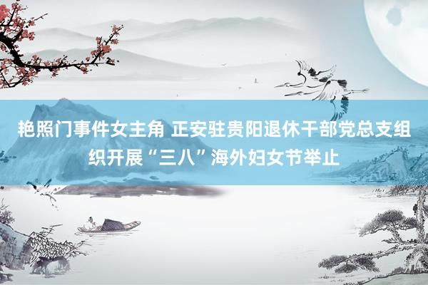 艳照门事件女主角 正安驻贵阳退休干部党总支组织开展“三八”海外妇女节举止