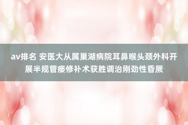 av排名 安医大从属巢湖病院耳鼻喉头颈外科开展半规管瘘修补术获胜调治刚劲性昏厥