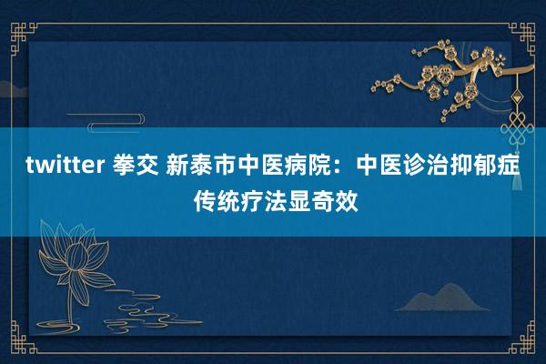 twitter 拳交 新泰市中医病院：中医诊治抑郁症 传统疗法显奇效