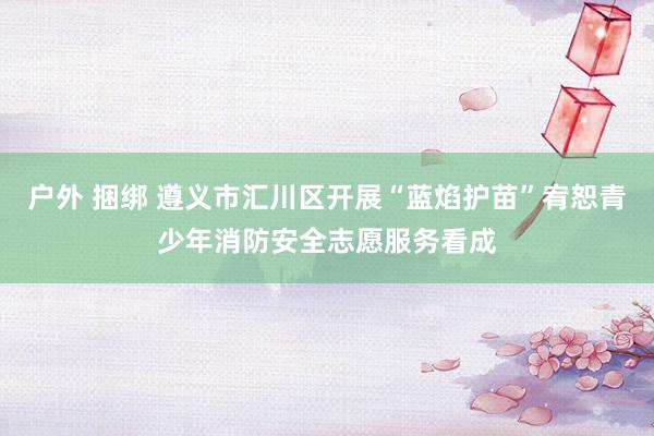 户外 捆绑 遵义市汇川区开展“蓝焰护苗”宥恕青少年消防安全志愿服务看成