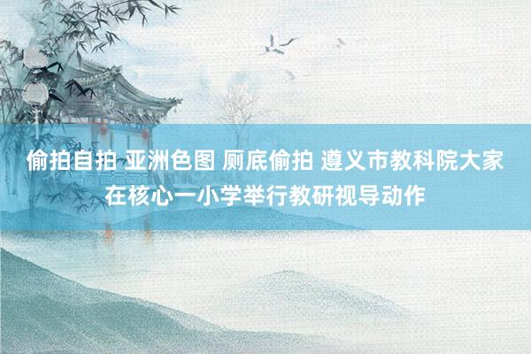 偷拍自拍 亚洲色图 厕底偷拍 遵义市教科院大家在核心一小学举行教研视导动作