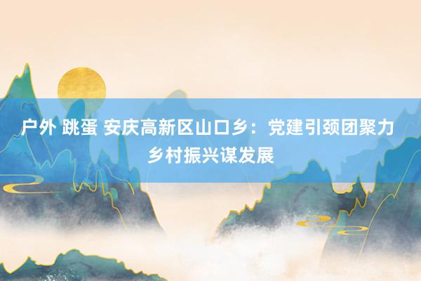 户外 跳蛋 安庆高新区山口乡：党建引颈团聚力 乡村振兴谋发展