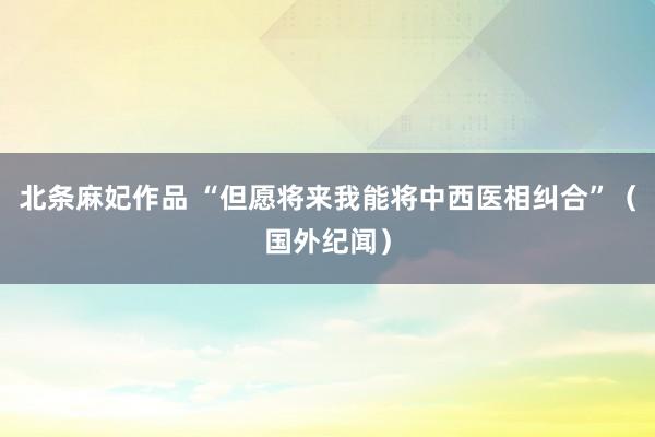 北条麻妃作品 “但愿将来我能将中西医相纠合”（国外纪闻）