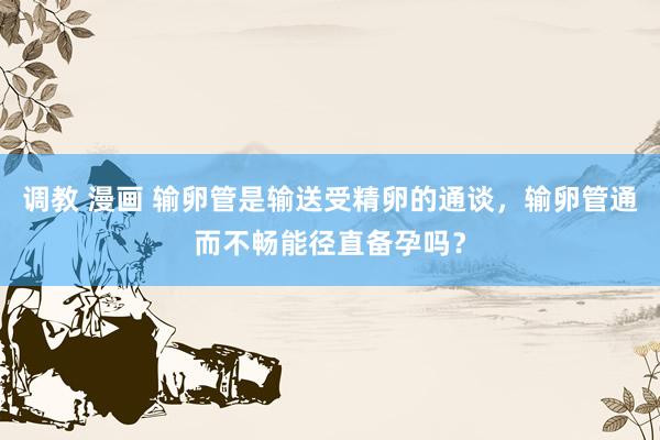 调教 漫画 输卵管是输送受精卵的通谈，输卵管通而不畅能径直备孕吗？