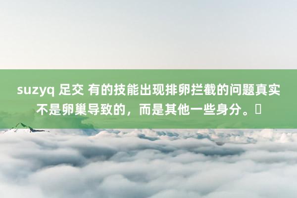 suzyq 足交 有的技能出现排卵拦截的问题真实不是卵巢导致的，而是其他一些身分。‍