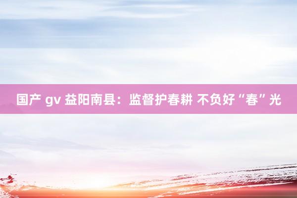 国产 gv 益阳南县：监督护春耕 不负好“春”光