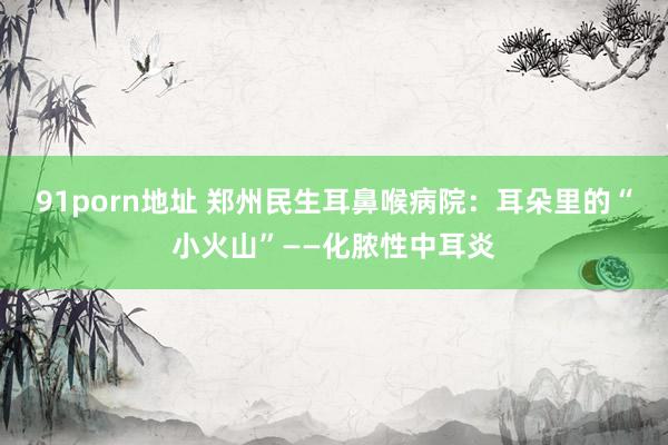 91porn地址 郑州民生耳鼻喉病院：耳朵里的“小火山”——化脓性中耳炎