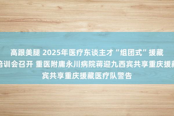 高跟美腿 2025年医疗东谈主才“组团式”援藏领队闲谈暨培训会召开 重医附庸永川病院蒋迎九西宾共享重庆援藏医疗队警告