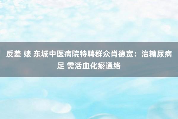 反差 婊 东城中医病院特聘群众肖德宽：治糖尿病足 需活血化瘀通络