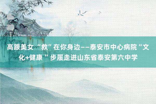 高跟美女 “救”在你身边——泰安市中心病院“文化+健康 ”步履走进山东省泰安第六中学