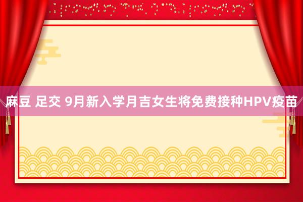 麻豆 足交 9月新入学月吉女生将免费接种HPV疫苗