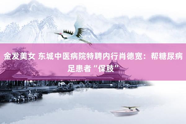 金发美女 东城中医病院特聘内行肖德宽：帮糖尿病足患者“保肢”