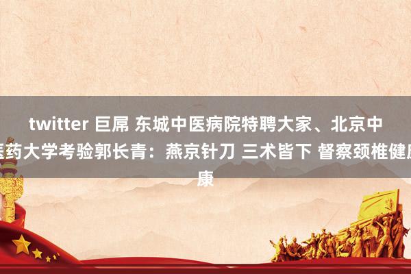 twitter 巨屌 东城中医病院特聘大家、北京中医药大学考验郭长青：燕京针刀 三术皆下 督察颈椎健康