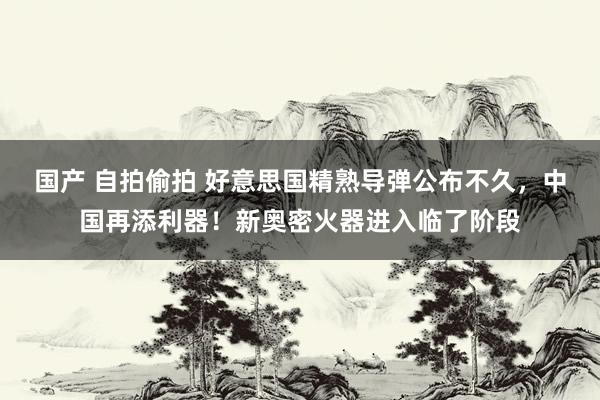 国产 自拍偷拍 好意思国精熟导弹公布不久，中国再添利器！新奥密火器进入临了阶段