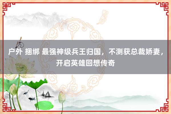 户外 捆绑 最强神级兵王归国，不测获总裁娇妻，开启英雄回想传奇