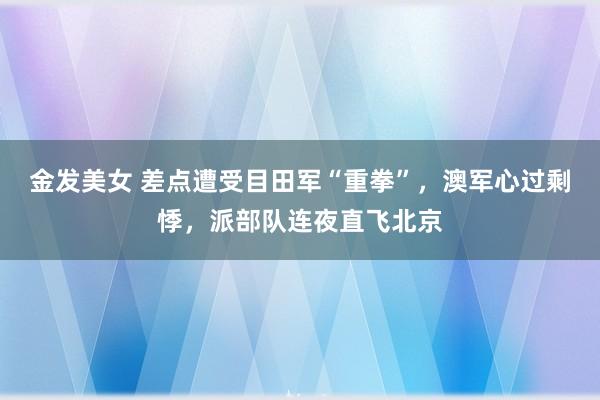 金发美女 差点遭受目田军“重拳”，澳军心过剩悸，派部队连夜直飞北京