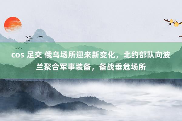 cos 足交 俄乌场所迎来新变化，北约部队向波兰聚合军事装备，备战垂危场所