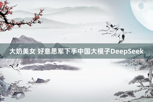 大奶美女 好意思军下手中国大模子DeepSeek
