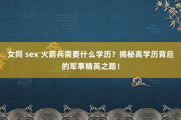 女同 sex 火箭兵需要什么学历？揭秘高学历背后的军事精英之路！