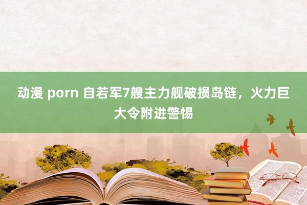 动漫 porn 自若军7艘主力舰破损岛链，火力巨大令附进警惕