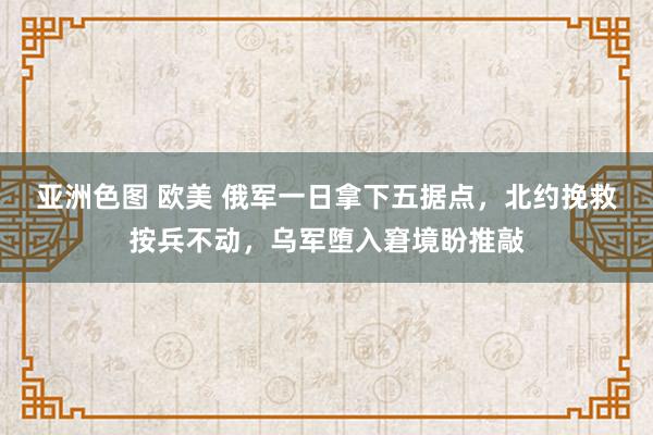 亚洲色图 欧美 俄军一日拿下五据点，北约挽救按兵不动，乌军堕入窘境盼推敲