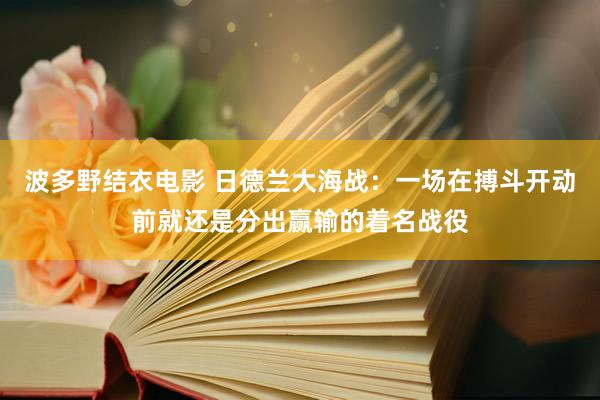 波多野结衣电影 日德兰大海战：一场在搏斗开动前就还是分出赢输的着名战役