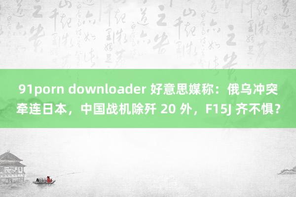 91porn downloader 好意思媒称：俄乌冲突牵连日本，中国战机除歼 20 外，F15J 齐不惧？