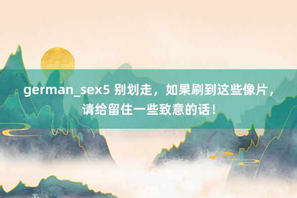 german_sex5 别划走，如果刷到这些像片，请给留住一些致意的话！