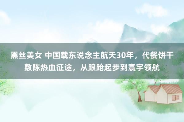 黑丝美女 中国载东说念主航天30年，代餐饼干敷陈热血征途，从踉跄起步到寰宇领航