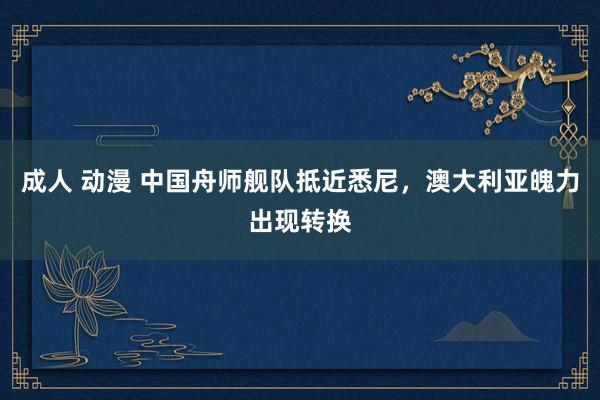 成人 动漫 中国舟师舰队抵近悉尼，澳大利亚魄力出现转换