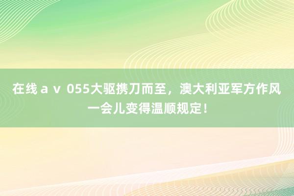 在线ａｖ 055大驱携刀而至，澳大利亚军方作风一会儿变得温顺规定！