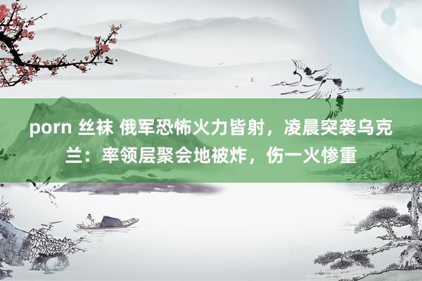 porn 丝袜 俄军恐怖火力皆射，凌晨突袭乌克兰：率领层聚会地被炸，伤一火惨重