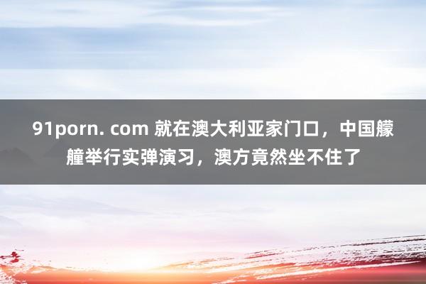 91porn. com 就在澳大利亚家门口，中国艨艟举行实弹演习，澳方竟然坐不住了