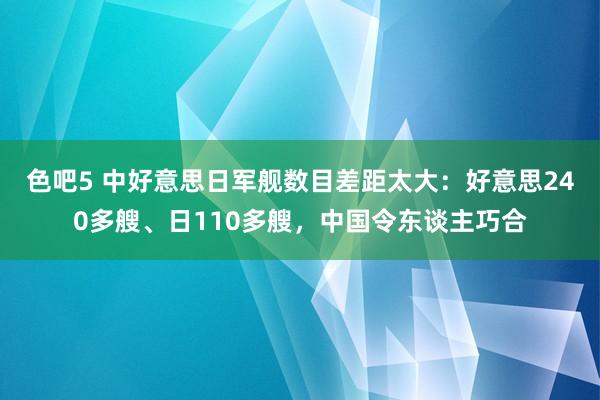 色吧5 中好意思日军舰数目差距太大：好意思240多艘、日110多艘，中国令东谈主巧合