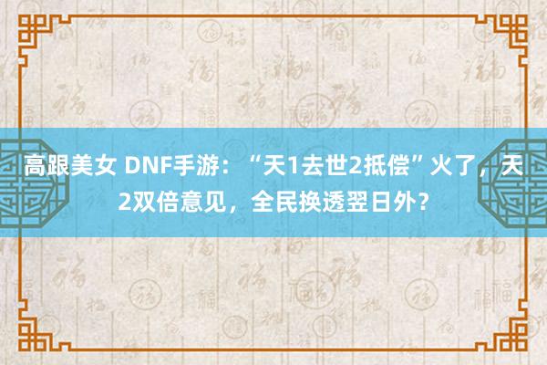 高跟美女 DNF手游：“天1去世2抵偿”火了，天2双倍意见，全民换透翌日外？