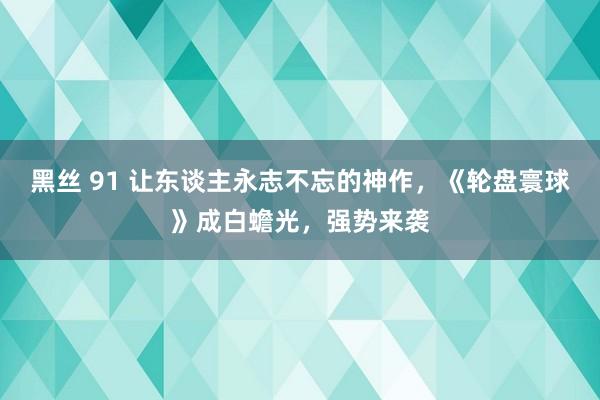 黑丝 91 让东谈主永志不忘的神作，《轮盘寰球》成白蟾光，强势来袭