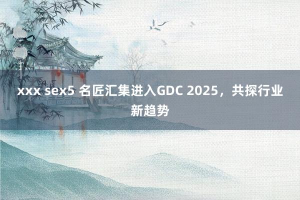 xxx sex5 名匠汇集进入GDC 2025，共探行业新趋势