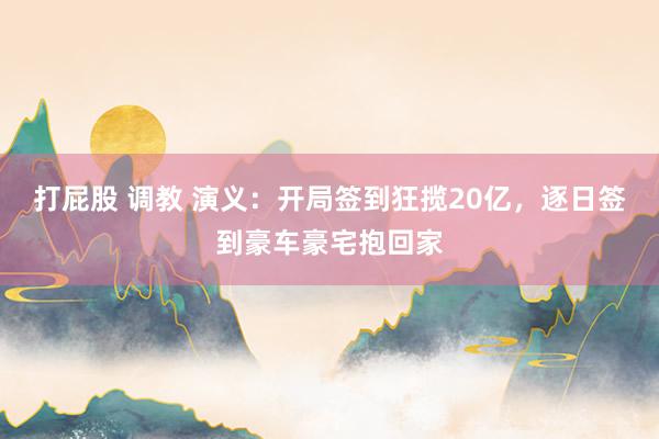 打屁股 调教 演义：开局签到狂揽20亿，逐日签到豪车豪宅抱回家
