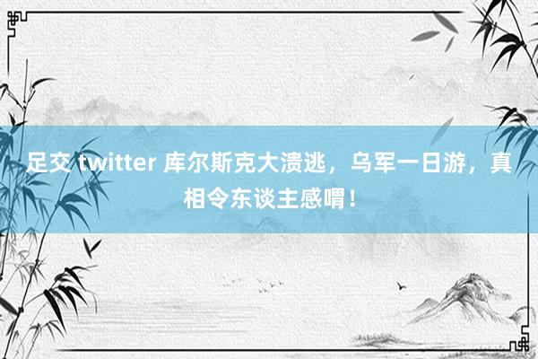 足交 twitter 库尔斯克大溃逃，乌军一日游，真相令东谈主感喟！