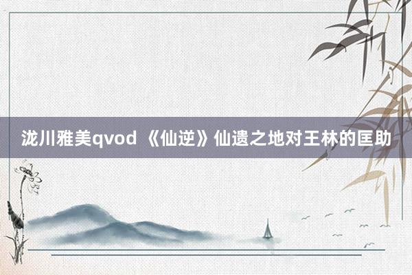 泷川雅美qvod 《仙逆》仙遗之地对王林的匡助
