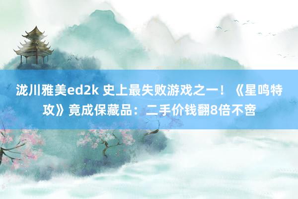 泷川雅美ed2k 史上最失败游戏之一！《星鸣特攻》竟成保藏品：二手价钱翻8倍不啻
