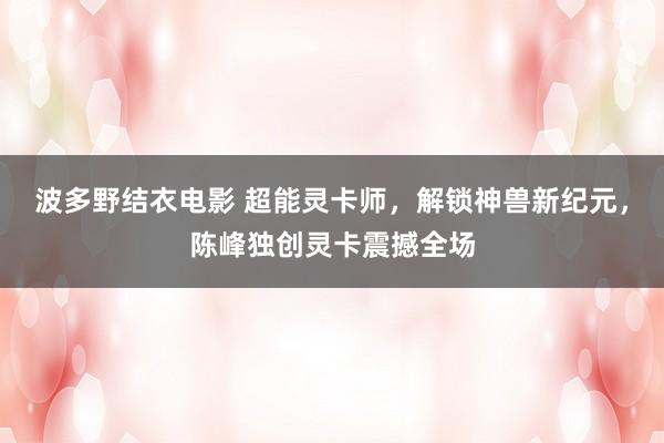 波多野结衣电影 超能灵卡师，解锁神兽新纪元，陈峰独创灵卡震撼全场