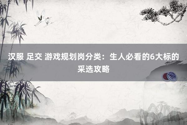 汉服 足交 游戏规划岗分类：生人必看的6大标的采选攻略