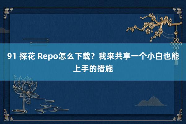91 探花 Repo怎么下载？我来共享一个小白也能上手的措施